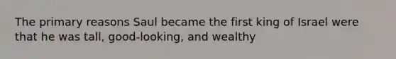 The primary reasons Saul became the first king of Israel were that he was tall, good-looking, and wealthy