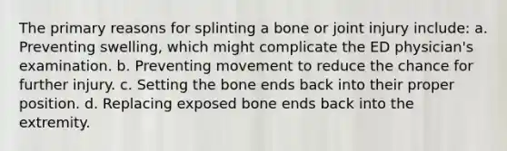 The primary reasons for splinting a bone or joint injury​ include: a. Preventing​ swelling, which might complicate the ED​ physician's examination. b. Preventing movement to reduce the chance for further injury. c. Setting the bone ends back into their proper position. d. Replacing exposed bone ends back into the extremity.