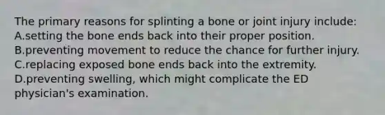 The primary reasons for splinting a bone or joint injury​ include: A.setting the bone ends back into their proper position. B.preventing movement to reduce the chance for further injury. C.replacing exposed bone ends back into the extremity. D.preventing​ swelling, which might complicate the ED​ physician's examination.