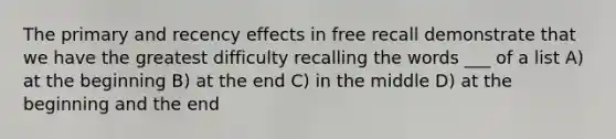 The primary and recency effects in free recall demonstrate that we have the greatest difficulty recalling the words ___ of a list A) at the beginning B) at the end C) in the middle D) at the beginning and the end