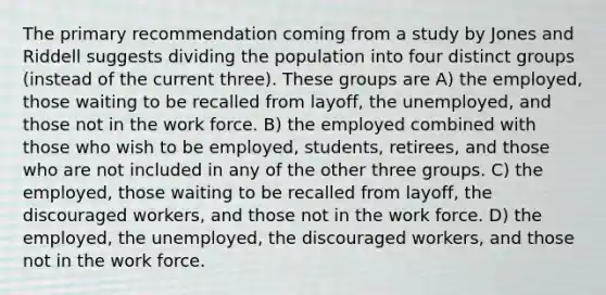 The primary recommendation coming from a study by Jones and Riddell suggests dividing the population into four distinct groups (instead of the current three). These groups are A) the employed, those waiting to be recalled from layoff, the unemployed, and those not in the work force. B) the employed combined with those who wish to be employed, students, retirees, and those who are not included in any of the other three groups. C) the employed, those waiting to be recalled from layoff, the discouraged workers, and those not in the work force. D) the employed, the unemployed, the discouraged workers, and those not in the work force.