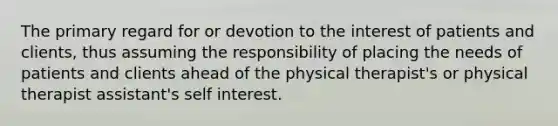 The primary regard for or devotion to the interest of patients and clients, thus assuming the responsibility of placing the needs of patients and clients ahead of the physical therapist's or physical therapist assistant's self interest.