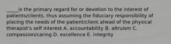 _____is the primary regard for or devotion to the interest of patients/clients, thus assuming the fiduciary responsibility of placing the needs of the patient/client ahead of the physical therapist's self interest A. accountability B. altruism C. compassion/caring D. excellence E. integrity