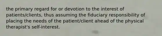 the primary regard for or devotion to the interest of patients/clients, thus assuming the fiduciary responsibility of placing the needs of the patient/client ahead of the physical therapist's self-interest.