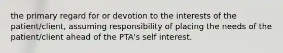 the primary regard for or devotion to the interests of the patient/client, assuming responsibility of placing the needs of the patient/client ahead of the PTA's self interest.