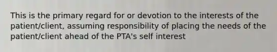 This is the primary regard for or devotion to the interests of the patient/client, assuming responsibility of placing the needs of the patient/client ahead of the PTA's self interest