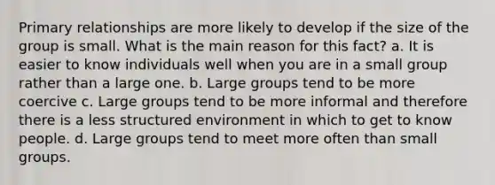 Primary relationships are more likely to develop if the size of the group is small. What is the main reason for this fact? a. It is easier to know individuals well when you are in a small group rather than a large one. b. Large groups tend to be more coercive c. Large groups tend to be more informal and therefore there is a less structured environment in which to get to know people. d. Large groups tend to meet more often than small groups.