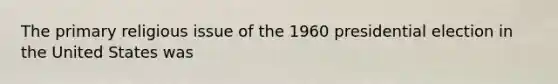 The primary religious issue of the 1960 presidential election in the United States was