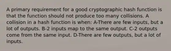 A primary requirement for a good cryptographic hash function is that the function should not produce too many collisions. A collision in a hash function is when: A-There are few inputs, but a lot of outputs. B-2 inputs map to the same output. C-2 outputs come from the same input. D-There are few outputs, but a lot of inputs.