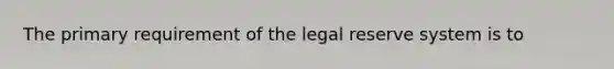 The primary requirement of the legal reserve system is to