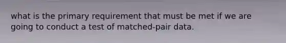 what is the primary requirement that must be met if we are going to conduct a test of matched-pair data.