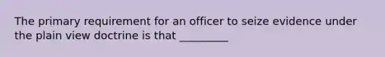 The primary requirement for an officer to seize evidence under the plain view doctrine is that _________