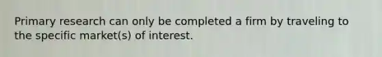 Primary research can only be completed a firm by traveling to the specific market(s) of interest.