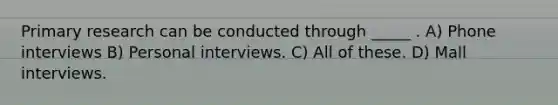 Primary research can be conducted through _____ . A) Phone interviews B) Personal interviews. C) All of these. D) Mall interviews.