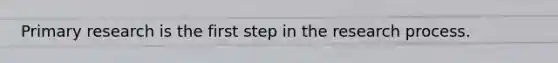 Primary research is the first step in the research process.