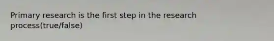 Primary research is the first step in the research process(true/false)