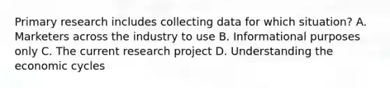 Primary research includes collecting data for which situation? A. Marketers across the industry to use B. Informational purposes only C. The current research project D. Understanding the economic cycles