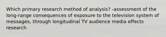 Which primary research method of analysis? -assessment of the long-range consequences of exposure to the television system of messages, through longitudinal TV audience media effects research