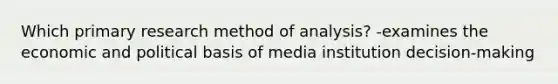 Which primary research method of analysis? -examines the economic and political basis of media institution decision-making