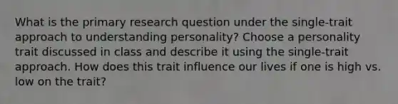 What is the primary research question under the single-trait approach to understanding personality? Choose a personality trait discussed in class and describe it using the single-trait approach. How does this trait influence our lives if one is high vs. low on the trait?