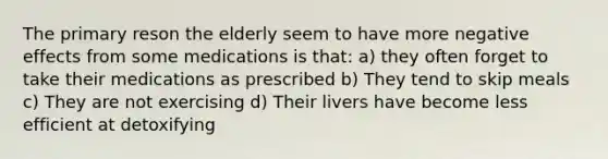 The primary reson the elderly seem to have more negative effects from some medications is that: a) they often forget to take their medications as prescribed b) They tend to skip meals c) They are not exercising d) Their livers have become less efficient at detoxifying