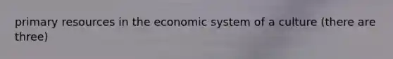 primary resources in the economic system of a culture (there are three)