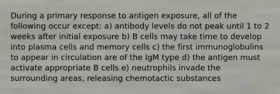 During a primary response to antigen exposure, all of the following occur except: a) antibody levels do not peak until 1 to 2 weeks after initial exposure b) B cells may take time to develop into plasma cells and memory cells c) the first immunoglobulins to appear in circulation are of the IgM type d) the antigen must activate appropriate B cells e) neutrophils invade the surrounding areas, releasing chemotactic substances