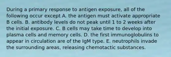 During a primary response to antigen exposure, all of the following occur except A. the antigen must activate appropriate B cells. B. antibody levels do not peak until 1 to 2 weeks after the initial exposure. C. B cells may take time to develop into plasma cells and memory cells. D. the first immunoglobulins to appear in circulation are of the IgM type. E. neutrophils invade the surrounding areas, releasing chemotactic substances.