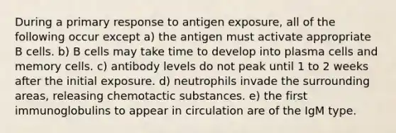 During a primary response to antigen exposure, all of the following occur except a) the antigen must activate appropriate B cells. b) B cells may take time to develop into plasma cells and memory cells. c) antibody levels do not peak until 1 to 2 weeks after the initial exposure. d) neutrophils invade the surrounding areas, releasing chemotactic substances. e) the first immunoglobulins to appear in circulation are of the IgM type.