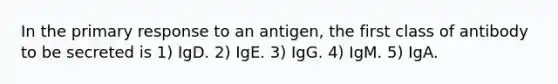 In the primary response to an antigen, the first class of antibody to be secreted is 1) IgD. 2) IgE. 3) IgG. 4) IgM. 5) IgA.