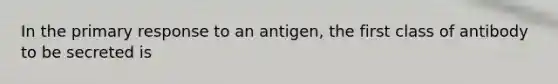 In the primary response to an antigen, the first class of antibody to be secreted is