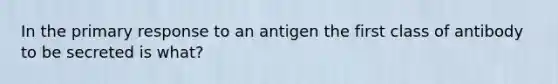 In the primary response to an antigen the first class of antibody to be secreted is what?