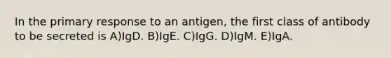 In the primary response to an antigen, the first class of antibody to be secreted is A)IgD. B)IgE. C)IgG. D)IgM. E)IgA.