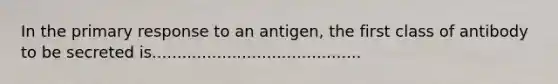 In the primary response to an antigen, the first class of antibody to be secreted is..........................................