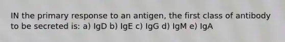 IN the primary response to an antigen, the first class of antibody to be secreted is: a) IgD b) IgE c) IgG d) IgM e) IgA