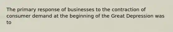 The primary response of businesses to the contraction of consumer demand at the beginning of the Great Depression was to