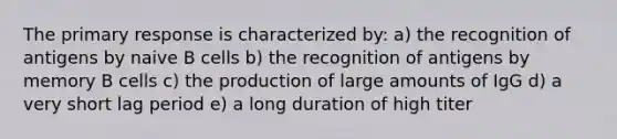 The primary response is characterized by: a) the recognition of antigens by naive B cells b) the recognition of antigens by memory B cells c) the production of large amounts of IgG d) a very short lag period e) a long duration of high titer