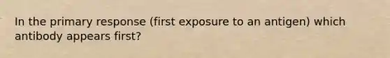 In the primary response (first exposure to an antigen) which antibody appears first?