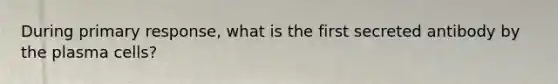 During primary response, what is the first secreted antibody by the plasma cells?
