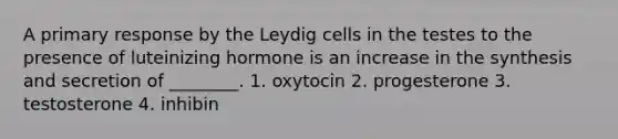 A primary response by the Leydig cells in the testes to the presence of luteinizing hormone is an increase in the synthesis and secretion of ________. 1. oxytocin 2. progesterone 3. testosterone 4. inhibin