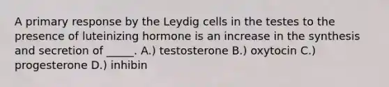 A primary response by the Leydig cells in the testes to the presence of luteinizing hormone is an increase in the synthesis and secretion of _____. A.) testosterone B.) oxytocin C.) progesterone D.) inhibin