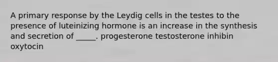 A primary response by the Leydig cells in the testes to the presence of luteinizing hormone is an increase in the synthesis and secretion of _____. progesterone testosterone inhibin oxytocin