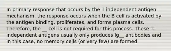 In primary response that occurs by the T independent antigen mechanism, the response occurs when the B cell is activated by the antigen binding, proliferates, and forms plasma cells. Therefore, the __ cell is not required for this process. These T-independent antigens usually only produces Ig__ antibodies and in this case, no memory cells (or very few) are formed