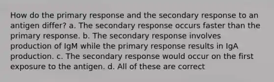 How do the primary response and the secondary response to an antigen differ? a. The secondary response occurs faster than the primary response. b. The secondary response involves production of IgM while the primary response results in IgA production. c. The secondary response would occur on the first exposure to the antigen. d. All of these are correct