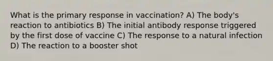 What is the primary response in vaccination? A) The body's reaction to antibiotics B) The initial antibody response triggered by the first dose of vaccine C) The response to a natural infection D) The reaction to a booster shot