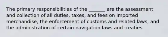 The primary responsibilities of the _______ are the assessment and collection of all duties, taxes, and fees on imported merchandise, the enforcement of customs and related laws, and the administration of certain navigation laws and treaties.