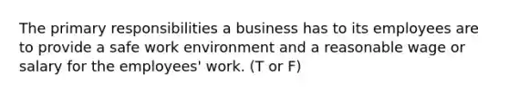 The primary responsibilities a business has to its employees are to provide a safe work environment and a reasonable wage or salary for the employees' work. (T or F)