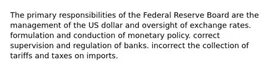 The primary responsibilities of the Federal Reserve Board are the management of the US dollar and oversight of exchange rates. formulation and conduction of monetary policy. correct supervision and regulation of banks. incorrect the collection of tariffs and taxes on imports.