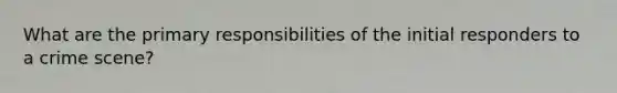 What are the primary responsibilities of the initial responders to a crime scene?