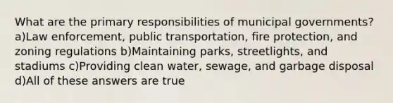 What are the primary responsibilities of municipal governments? a)Law enforcement, public transportation, fire protection, and zoning regulations b)Maintaining parks, streetlights, and stadiums c)Providing clean water, sewage, and garbage disposal d)All of these answers are true